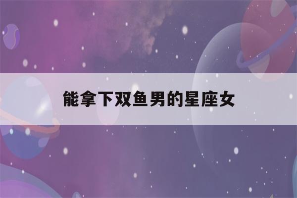 能拿下双鱼男的星座女