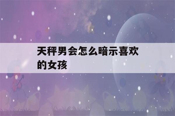 天秤男会怎么暗示喜欢的女孩