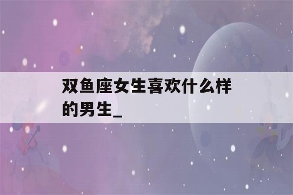 双鱼座女生喜欢什么样的男生_