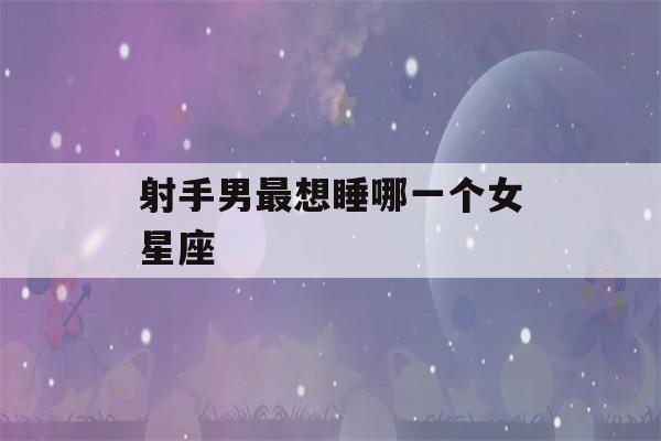 射手男最想睡哪一个女星座