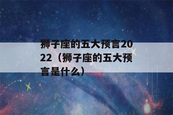 狮子座的五大预言2022（狮子座的五大预言是什么）