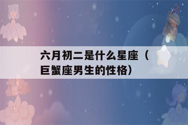 六月初二是什么星座（巨蟹座男生的性格）