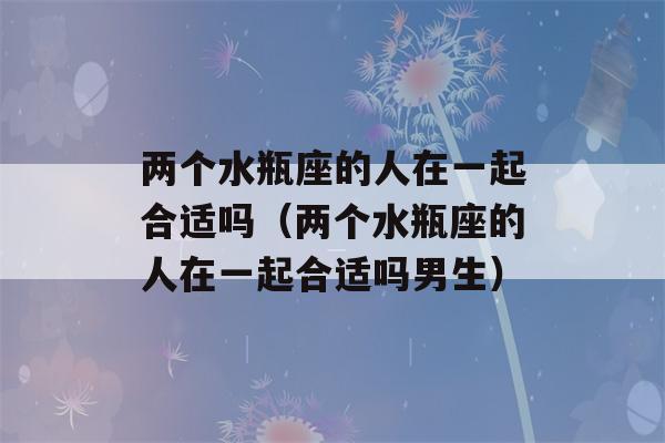 两个水瓶座的人在一起合适吗（两个水瓶座的人在一起合适吗男生）