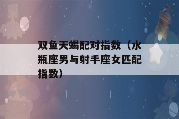 双鱼天蝎配对指数（水瓶座男与射手座女匹配指数）