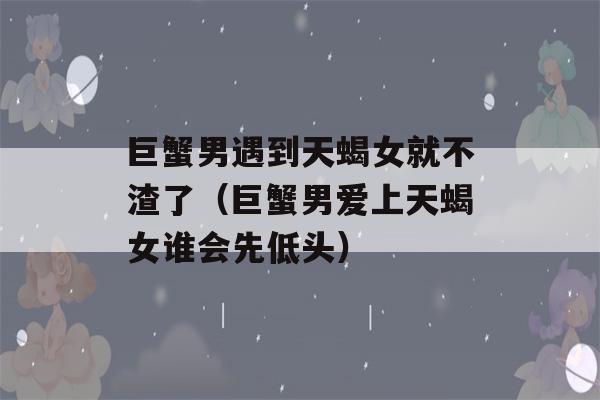 巨蟹男遇到天蝎女就不渣了（巨蟹男爱上天蝎女谁会先低头）