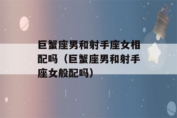 巨蟹座男和射手座女相配吗（巨蟹座男和射手座女般配吗）