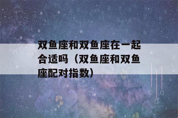 双鱼座和双鱼座在一起合适吗（双鱼座和双鱼座配对指数）