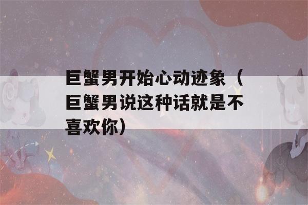 巨蟹男开始心动迹象（巨蟹男说这种话就是不喜欢你）