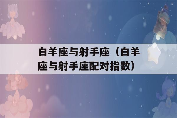 白羊座与射手座（白羊座与射手座配对指数）