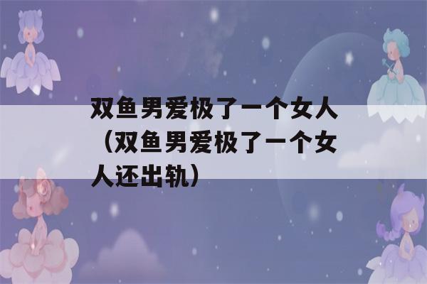 双鱼男爱极了一个女人（双鱼男爱极了一个女人还出轨）