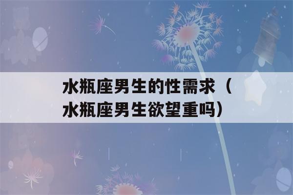 水瓶座男生的性需求（水瓶座男生欲望重吗）