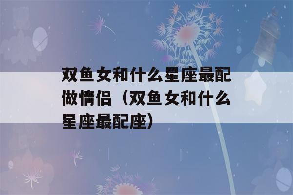 双鱼女和什么星座最配做情侣（双鱼女和什么星座最配座）