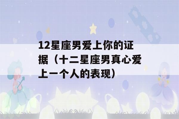 12星座男爱上你的证据（十二星座男真心爱上一个人的表现）