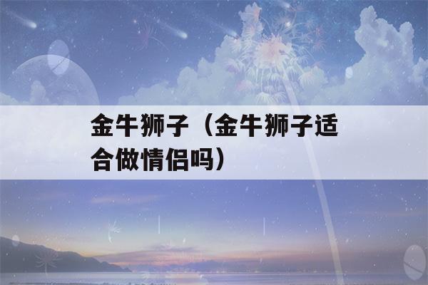 金牛狮子（金牛狮子适合做情侣吗）