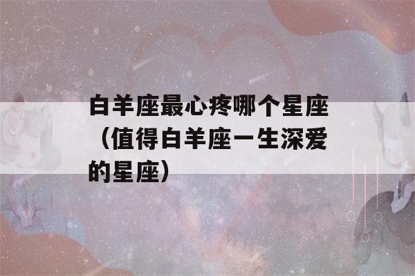 白羊座最心疼哪个星座（值得白羊座一生深爱的星座）