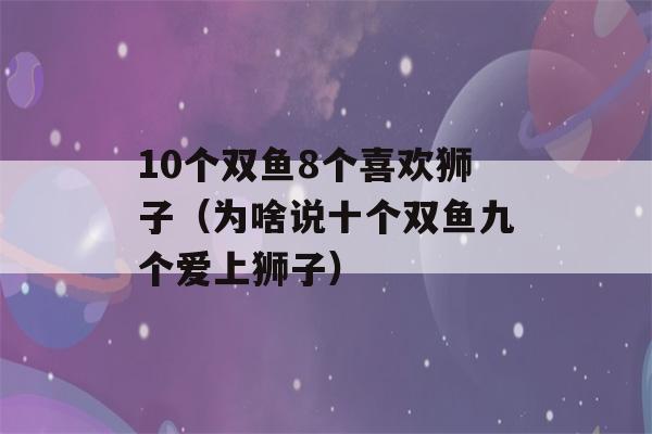 10个双鱼8个喜欢狮子（为啥说十个双鱼九个爱上狮子）