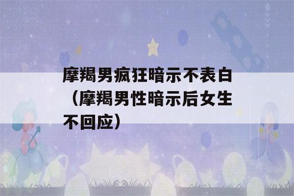 摩羯男疯狂暗示不表白（摩羯男性暗示后女生不回应）