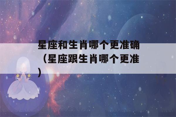 星座和生肖哪个更准确（星座跟生肖哪个更准）