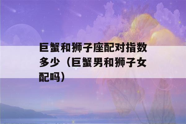 巨蟹和狮子座配对指数多少（巨蟹男和狮子女配吗）