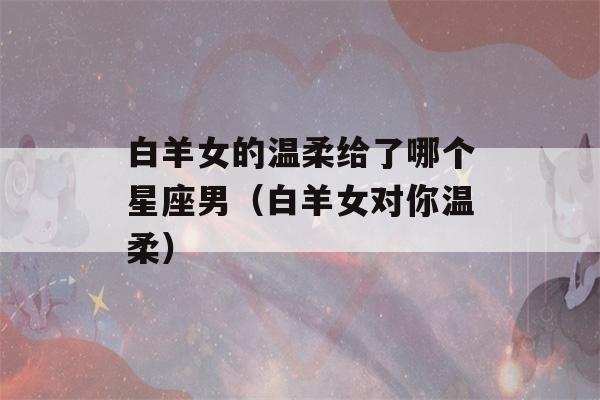 白羊女的温柔给了哪个星座男（白羊女对你温柔）