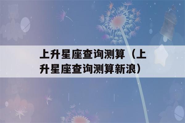 上升星座查询测算（上升星座查询测算新浪）