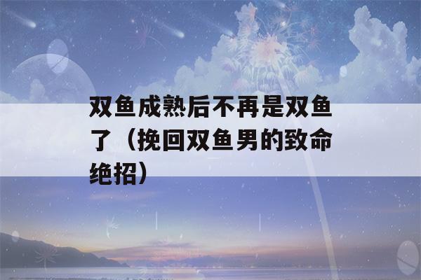 双鱼成熟后不再是双鱼了（挽回双鱼男的致命绝招）