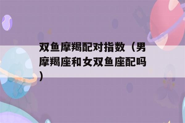 双鱼摩羯配对指数（男摩羯座和女双鱼座配吗）