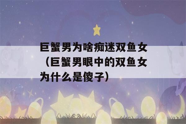 巨蟹男为啥痴迷双鱼女（巨蟹男眼中的双鱼女为什么是傻子）