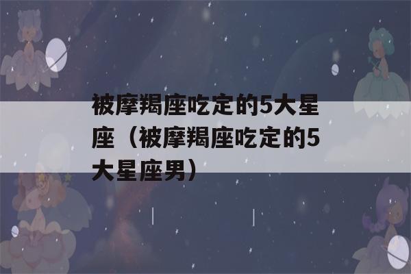 被摩羯座吃定的5大星座（被摩羯座吃定的5大星座男）