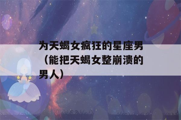 为天蝎女疯狂的星座男（能把天蝎女整崩溃的男人）