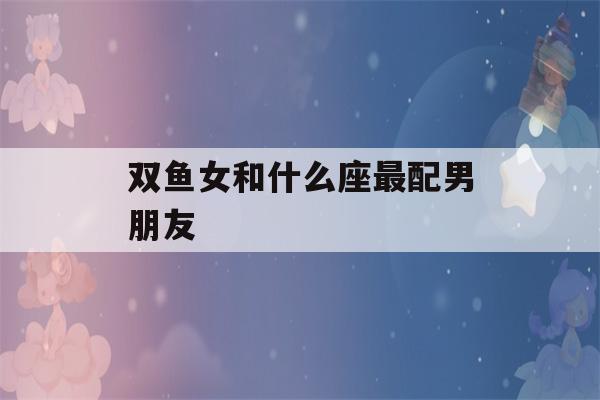 双鱼女和什么座最配男朋友