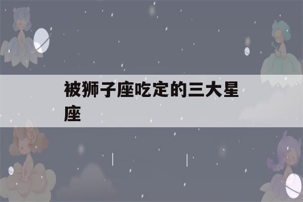 被狮子座吃定的三大星座