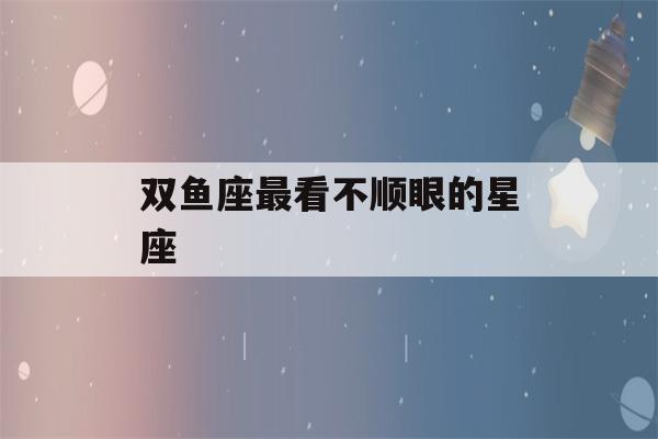 双鱼座最看不顺眼的星座