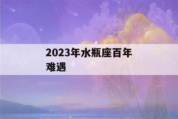 2023年水瓶座百年难遇