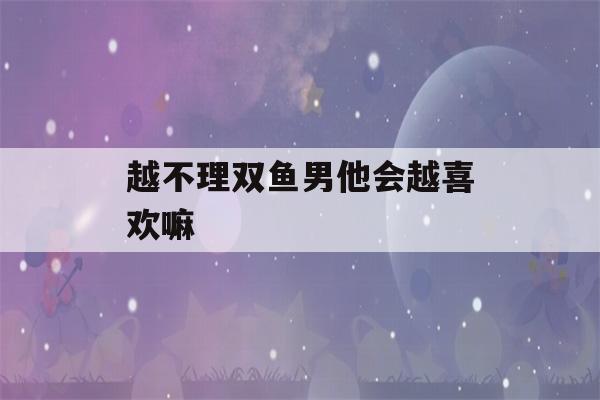 越不理双鱼男他会越喜欢嘛