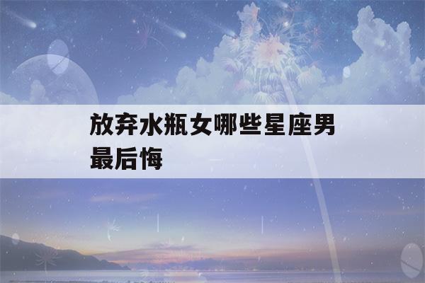 放弃水瓶女哪些星座男最后悔