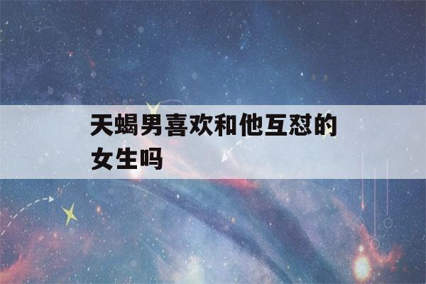 天蝎男喜欢和他互怼的女生吗