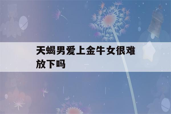 天蝎男爱上金牛女很难放下吗