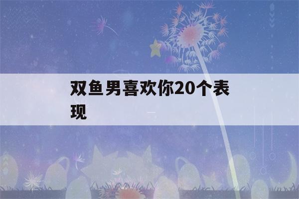 双鱼男喜欢你20个表现