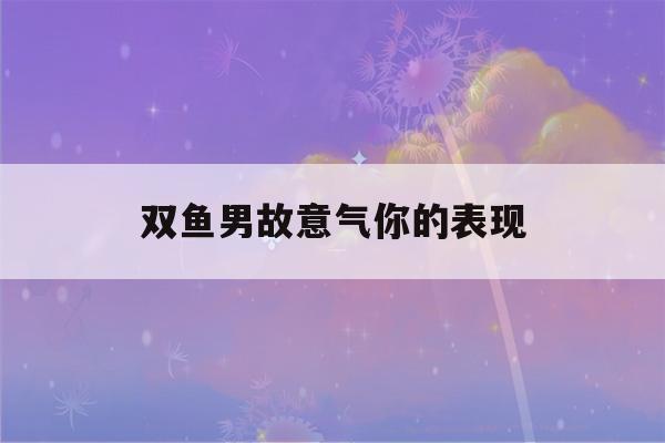 双鱼男故意气你的表现