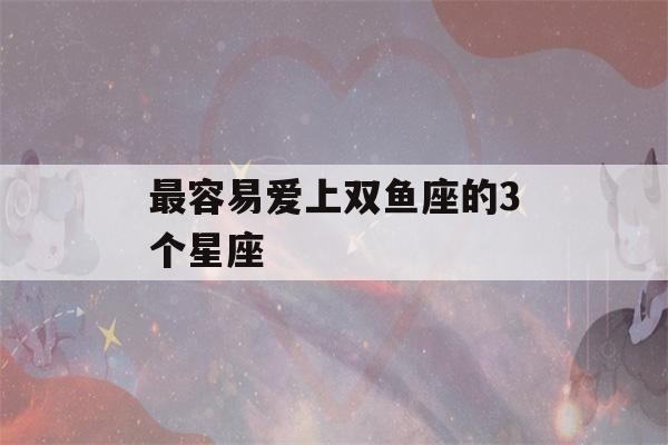 最容易爱上双鱼座的3个星座