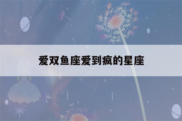 爱双鱼座爱到疯的星座