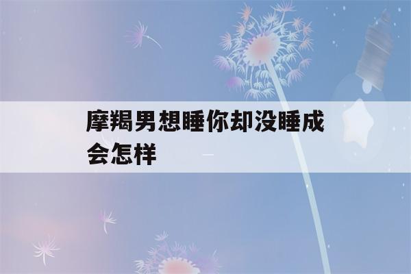 摩羯男想睡你却没睡成会怎样