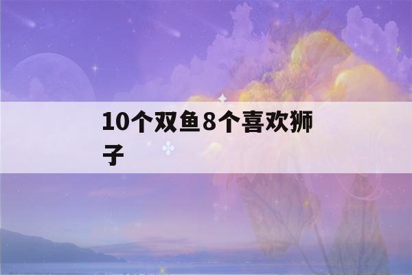 10个双鱼8个喜欢狮子