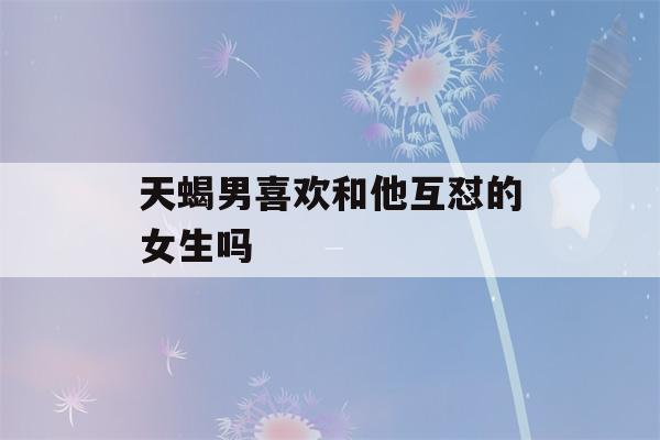 天蝎男喜欢和他互怼的女生吗