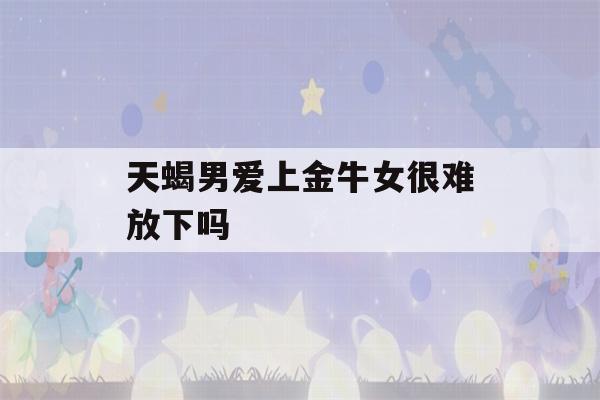 天蝎男爱上金牛女很难放下吗