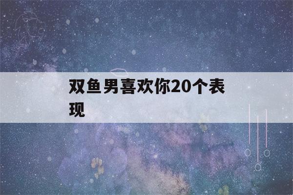 双鱼男喜欢你20个表现