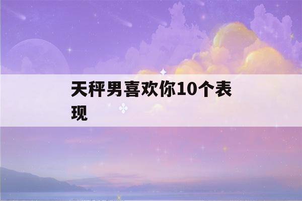 天秤男喜欢你10个表现