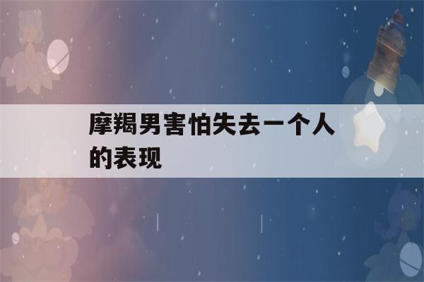 摩羯男害怕失去一个人的表现