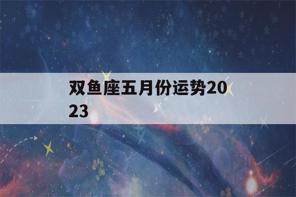 双鱼座五月份运势2023